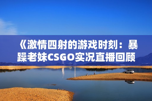 《激情四射的游戏时刻：暴躁老妹CSGO实况直播回顾》