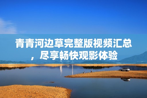 青青河边草完整版视频汇总，尽享畅快观影体验