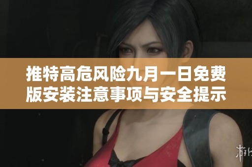 推特高危风险九月一日免费版安装注意事项与安全提示