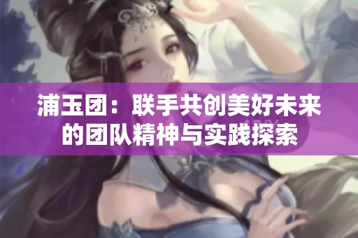 浦玉团：联手共创美好未来的团队精神与实践探索