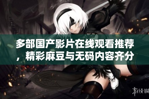 多部国产影片在线观看推荐，精彩麻豆与无码内容齐分享