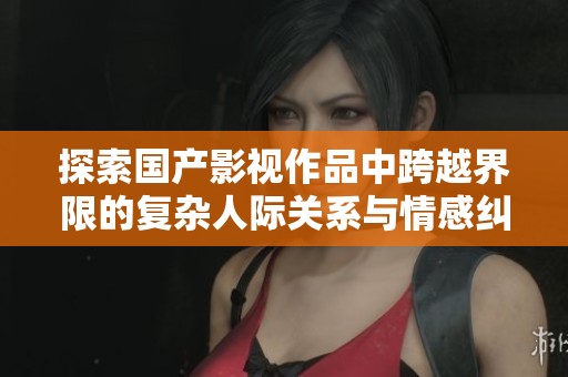 探索国产影视作品中跨越界限的复杂人际关系与情感纠葛