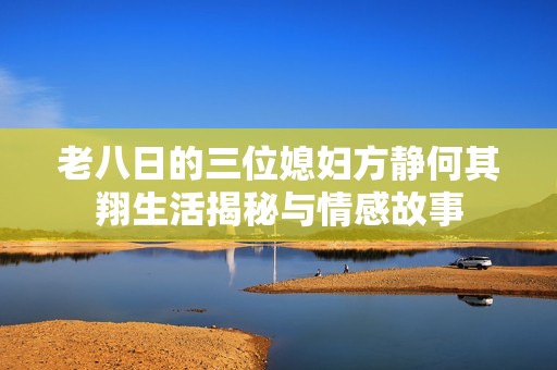 老八日的三位媳妇方静何其翔生活揭秘与情感故事