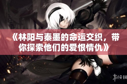 《林阳与秦墨的命运交织，带你探索他们的爱恨情仇》
