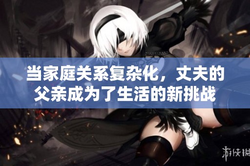 当家庭关系复杂化，丈夫的父亲成为了生活的新挑战