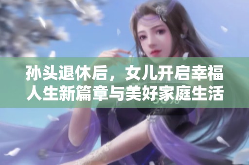 孙头退休后，女儿开启幸福人生新篇章与美好家庭生活