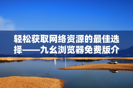 轻松获取网络资源的最佳选择——九幺浏览器免费版介绍