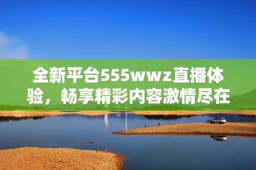 全新平台555wwz直播体验，畅享精彩内容激情尽在其中