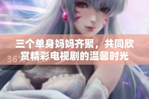 三个单身妈妈齐聚，共同欣赏精彩电视剧的温馨时光