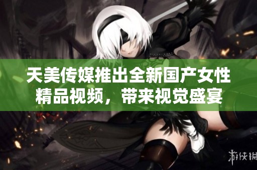 天美传媒推出全新国产女性精品视频，带来视觉盛宴