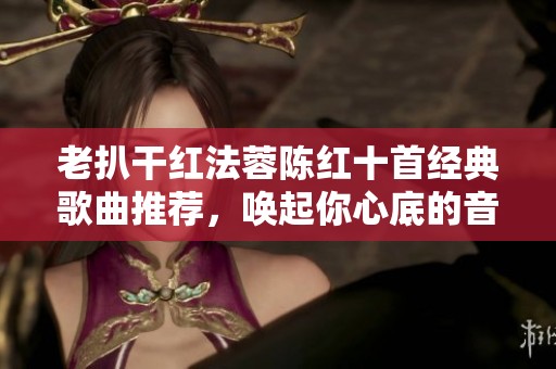 老扒干红法蓉陈红十首经典歌曲推荐，唤起你心底的音乐记忆