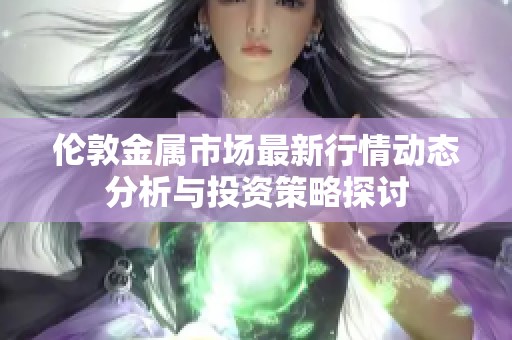 伦敦金属市场最新行情动态分析与投资策略探讨