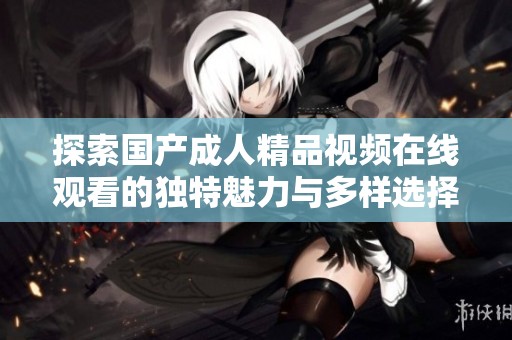 探索国产成人精品视频在线观看的独特魅力与多样选择