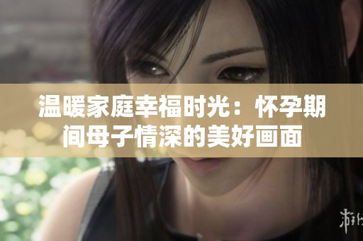 温暖家庭幸福时光：怀孕期间母子情深的美好画面
