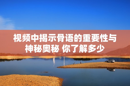 视频中揭示骨语的重要性与神秘奥秘 你了解多少