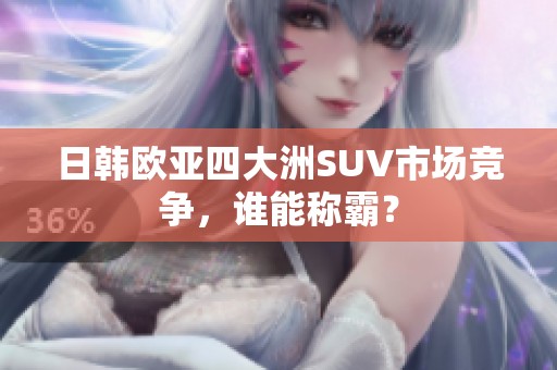 日韩欧亚四大洲SUV市场竞争，谁能称霸？