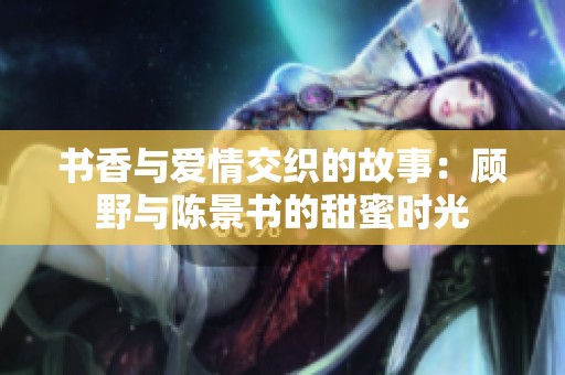 书香与爱情交织的故事：顾野与陈景书的甜蜜时光