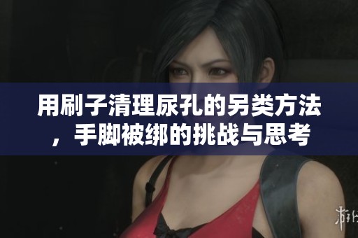 用刷子清理尿孔的另类方法，手脚被绑的挑战与思考