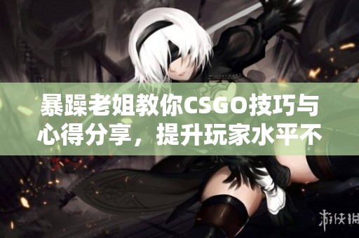 暴躁老姐教你CSGO技巧与心得分享，提升玩家水平不容错过