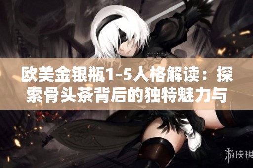 欧美金银瓶1-5人格解读：探索骨头茶背后的独特魅力与价值