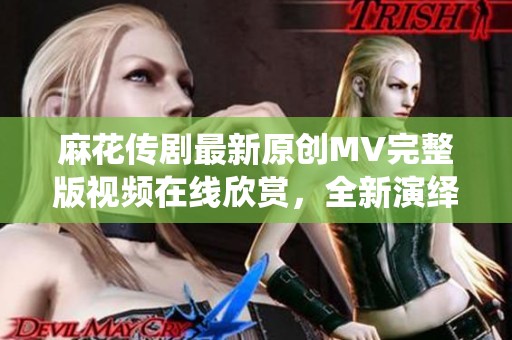 麻花传剧最新原创MV完整版视频在线欣赏，全新演绎不容错过