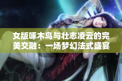 女版啄木鸟与壮志凌云的完美交融：一场梦幻法式盛宴