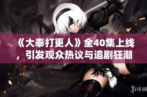 《大奉打更人》全40集上线，引发观众热议与追剧狂潮