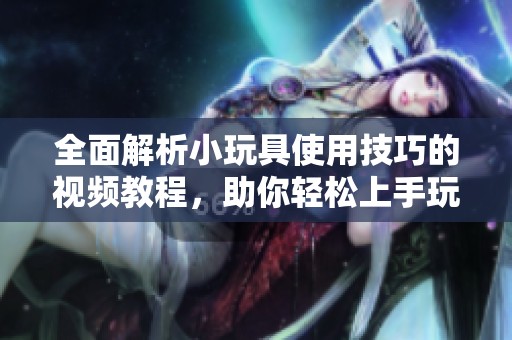 全面解析小玩具使用技巧的视频教程，助你轻松上手玩耍技能