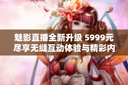 魅影直播全新升级 5999元尽享无缝互动体验与精彩内容