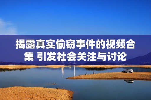 揭露真实偷窃事件的视频合集 引发社会关注与讨论