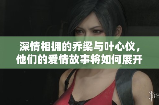 深情相拥的乔梁与叶心仪，他们的爱情故事将如何展开和发展