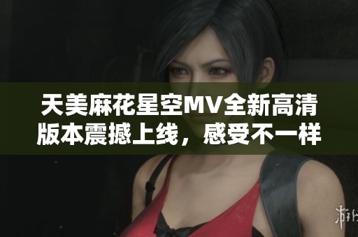 天美麻花星空MV全新高清版本震撼上线，感受不一样的视听盛宴