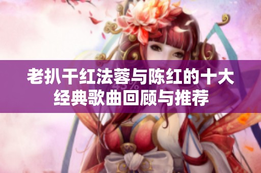 老扒干红法蓉与陈红的十大经典歌曲回顾与推荐