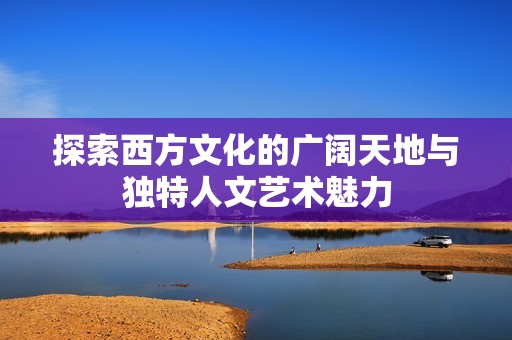 探索西方文化的广阔天地与独特人文艺术魅力
