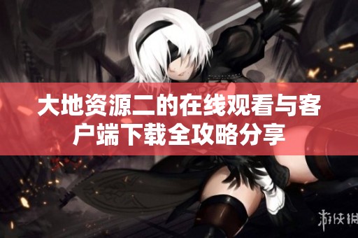 大地资源二的在线观看与客户端下载全攻略分享