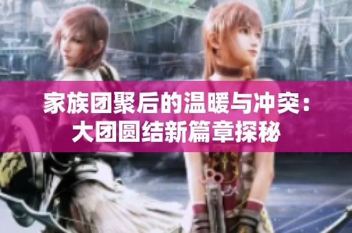 家族团聚后的温暖与冲突：大团圆结新篇章探秘