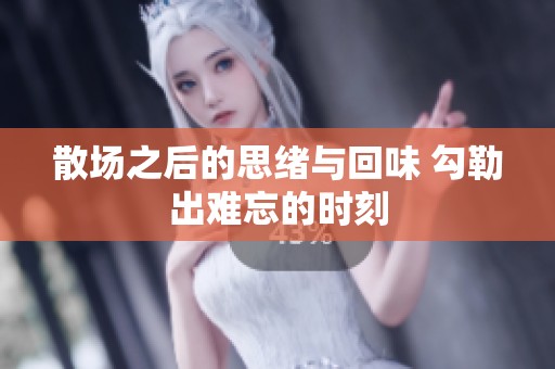 散场之后的思绪与回味 勾勒出难忘的时刻