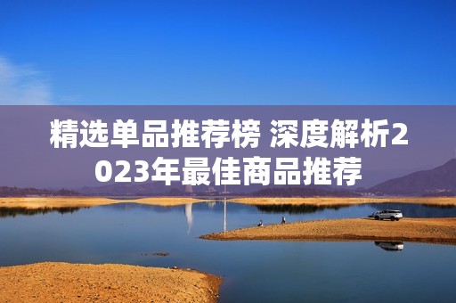 精选单品推荐榜 深度解析2023年最佳商品推荐
