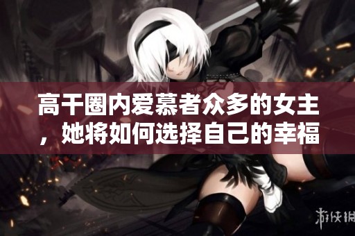高干圈内爱慕者众多的女主，她将如何选择自己的幸福之路