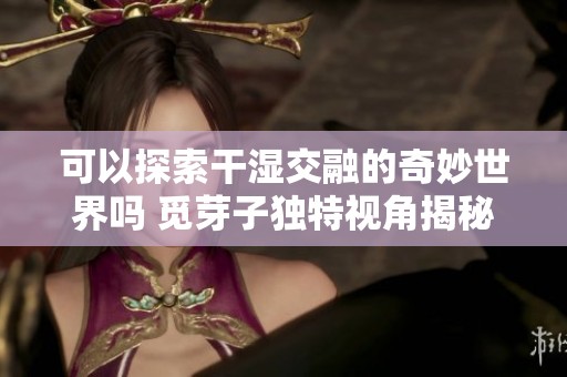 可以探索干湿交融的奇妙世界吗 觅芽子独特视角揭秘顾青州