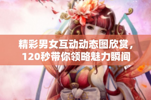 精彩男女互动动态图欣赏，120秒带你领略魅力瞬间