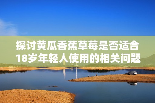 探讨黄瓜香蕉草莓是否适合18岁年轻人使用的相关问题