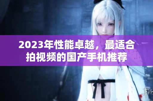 2023年性能卓越，最适合拍视频的国产手机推荐