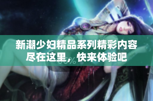 新潮少妇精品系列精彩内容尽在这里，快来体验吧