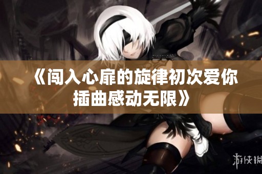 《闯入心扉的旋律初次爱你插曲感动无限》