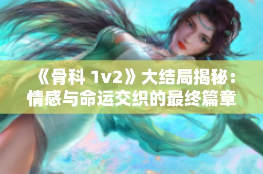 《骨科 1v2》大结局揭秘：情感与命运交织的最终篇章