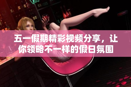 五一假期精彩视频分享，让你领略不一样的假日氛围