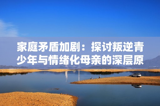 家庭矛盾加剧：探讨叛逆青少年与情绪化母亲的深层原因