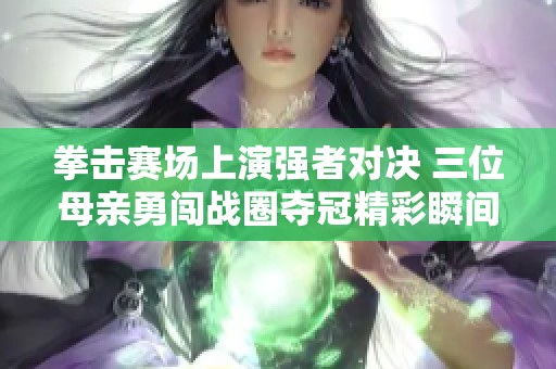 拳击赛场上演强者对决 三位母亲勇闯战圈夺冠精彩瞬间