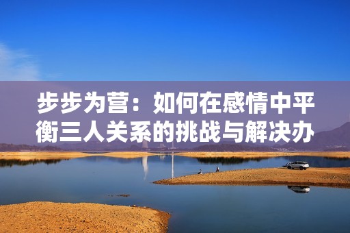步步为营：如何在感情中平衡三人关系的挑战与解决办法
